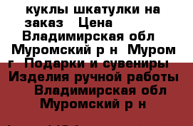 куклы-шкатулки на заказ › Цена ­ 2 000 - Владимирская обл., Муромский р-н, Муром г. Подарки и сувениры » Изделия ручной работы   . Владимирская обл.,Муромский р-н